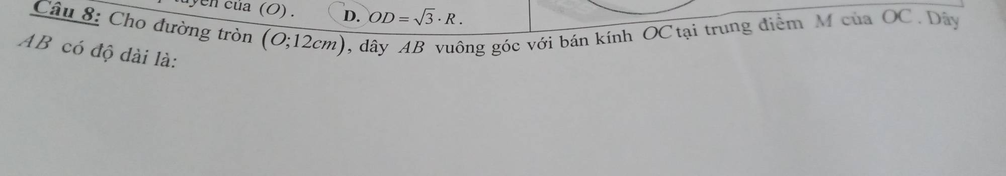 uyen của (O) . D. OD=sqrt(3)· R. 
Câu 8: Cho đường tròn ( (O;12cm) , dây AB vuông góc với bán kính OC tại trung điểm M của OC. Dây
AB có độ dài là: