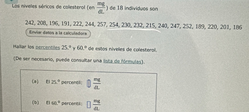 Los niveles séricos de colesterol (en  mg/dL ) de 18 individuos son
242, 208, 196, 191, 222, 244, 257, 254, 230, 232, 215, 240, 247, 252, 189, 220, 201, 186
Enviar datos a la calculadora 
Hallar los percentiles 25.^circ  y 60.^circ  de estos niveles de colesterol. 
(De ser necesario, puede consultar una lista de fórmulas). 
(a) El 25.^circ  percentil:  mg/dL 
(b) El 60.^circ  percentil: □  mg/dL 