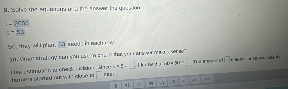 Solve the equations and the answer the question.
t=2650
s=53
So, they will plant 53 seeds in each row. 
10. What strategy can you use to check that your answer makes sense? 
Use estimation to check division. Since 5* 5=□ , I know that 50* 50=□. The answer of □ makes sense because the 
farmers started out with close to □ seeds.
 □ /□   □  □ /□   □° | = | sqrt(□ ) sqrt[3](□ ).. (0,8) Morc