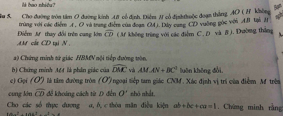 là bao nhiêu? 
Bạn 
âu S. Cho đường tròn tâm O đường kính AB cố định, Điểm H cố địnhthuộc đoạn thắng AO ( H không 
ngh 
trùng với các điểm A , O và trung điểm của đoạn OA). Dây cung CD vuông góc với AB tại H 
Điểm Mỹ thay đổi trên cung lớn widehat CD ( M không trùng với các điểm C, Dô và B). Đường thằng A.
AM cắt CD tại N. 
a) Chứng minh tứ giác HBMN nội tiếp đường tròn. 
b) Chứng minh M4 là phân giác của widehat DMC và AM.AN+BC^2 luôn không đổi. 
c) Gọi (O') là tâm đường tròn (O')ngoại tiếp tam giác CNM. Xác định vị trí của điểm M trên 
cung lón widehat CD để khoảng cách từ D đến O' nhỏ nhất. 
Cho các số thực dương a, b, c thỏa mãn điều kiện ab+bc+ca=1. Chứng minh rằng
10a^2+10b^2+a^2