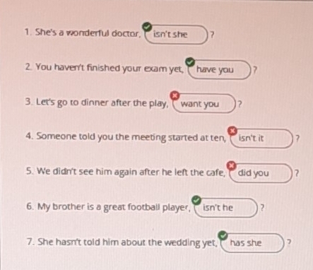 She's a wonderful doctor, isn't she 7 
2. You haven't finished your exam yet, have you 7
3. Let's go to dinner after the play, ( want you ? 
4. Someone told you the meeting started at ten, isn't it ? 
5. We didn't see him again after he left the cafe, did you ? 
6. My brother is a great football player, isn't he ? 
7. She hasn't told him about the wedding yet, has she ?