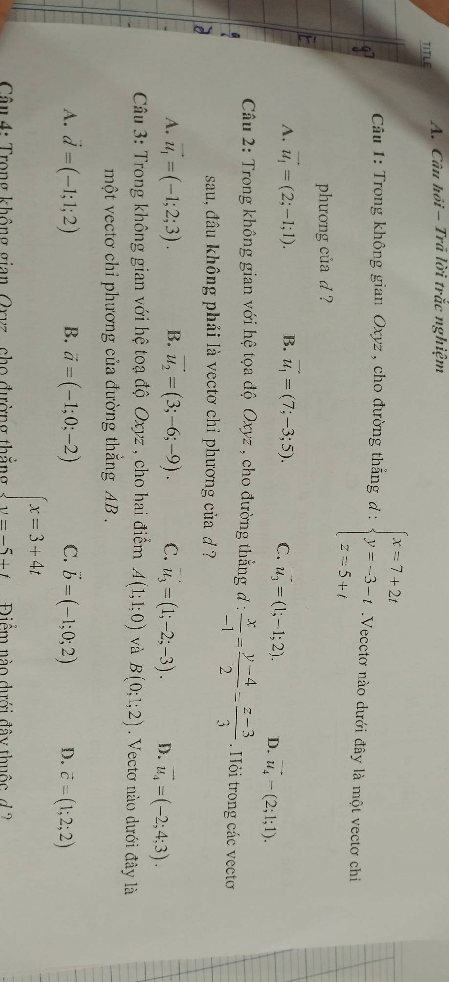 Câu hồi - Trã lời trắc nghiệm
TITLE
Câu 1: Trong không gian Oxyz , cho đường thẳng d : beginarrayl x=7+2t y=-3-t z=5+tendarray..Vecctơ nào dưới đây là một vectơ chi
phưong của d ?
A. vector u_1=(2;-1;1). B. vector u_1=(7;-3;5).
C. vector u_3=(1;-1;2). vector u_4=(2;1;1).
D.
Câu 2: Trong không gian với hệ tọa độ Oxyz , cho đường thẳng đ :  x/-1 = (y-4)/2 = (z-3)/3 . Hỏi trong các vectoơ
sau, đâu không phải là vectơ chỉ phương của d ?
A. vector u_1=(-1;2;3). B. vector u_2=(3;-6;-9).
C. vector u_3=(1;-2;-3). D. vector u_4=(-2;4;3).
Câu 3: Trong không gian với hệ toạ độ Oxyz , cho hai điểm A(1;1;0) và B(0;1;2).  Vectơ nào dưới đây là
một vectơ chỉ phương của đường thắng AB .
A. vector d=(-1;1;2) B. vector a=(-1;0;-2) C. vector b=(-1;0;2)
D. vector c=(1;2;2)
beginarrayl x=3+4t y=-5+tendarray.
Câu 4: Trong không gian, Orvz, cho đường thắng  Điểm nào dưới đây thuộc d