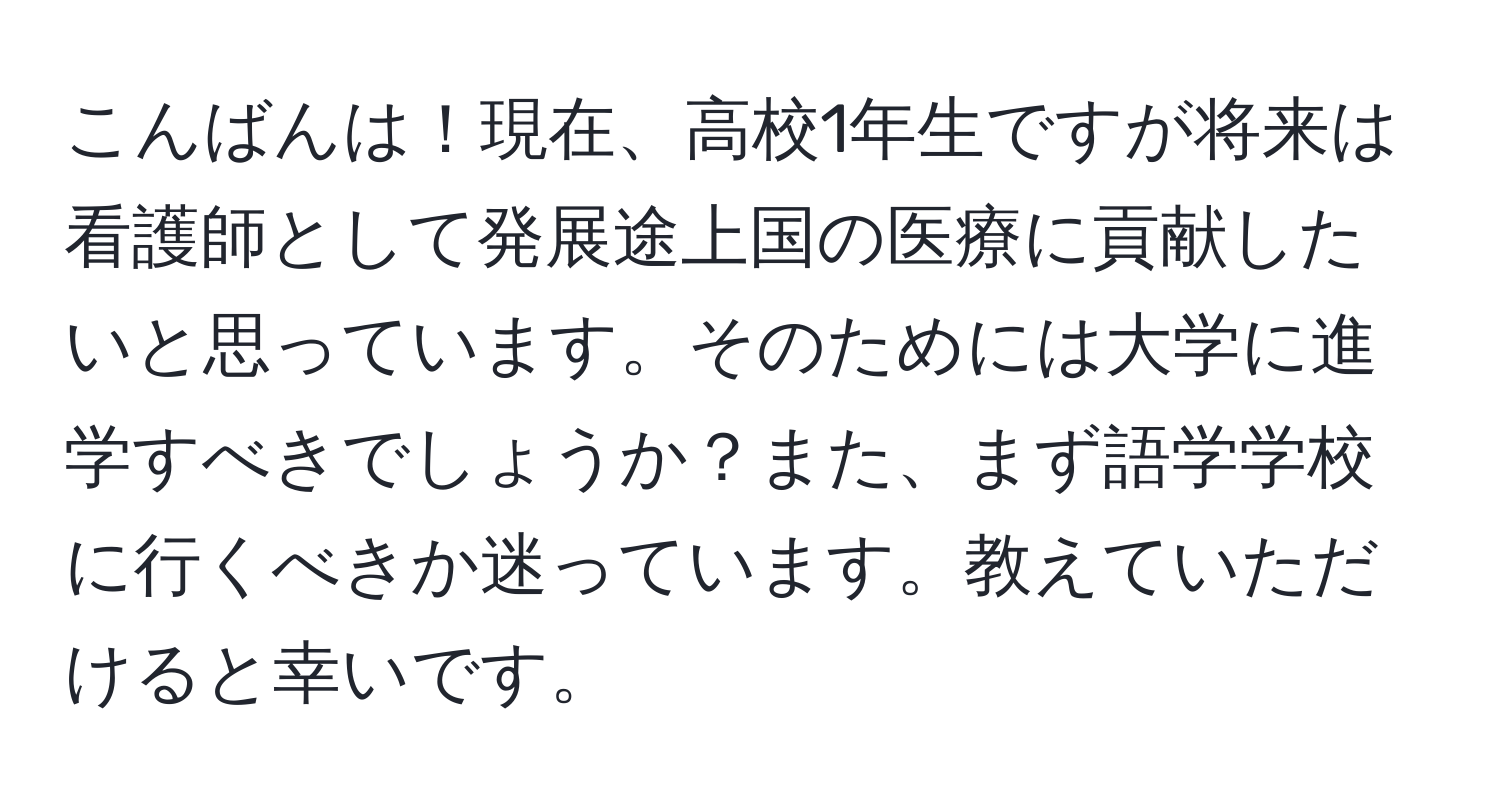 こんばんは！現在、高校1年生ですが将来は看護師として発展途上国の医療に貢献したいと思っています。そのためには大学に進学すべきでしょうか？また、まず語学学校に行くべきか迷っています。教えていただけると幸いです。