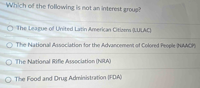 Which of the following is not an interest group?
The League of United Latin American Citizens (LULAC)
The National Association for the Advancement of Colored People (NAACP)
The National Rifle Association (NRA)
The Food and Drug Administration (FDA)