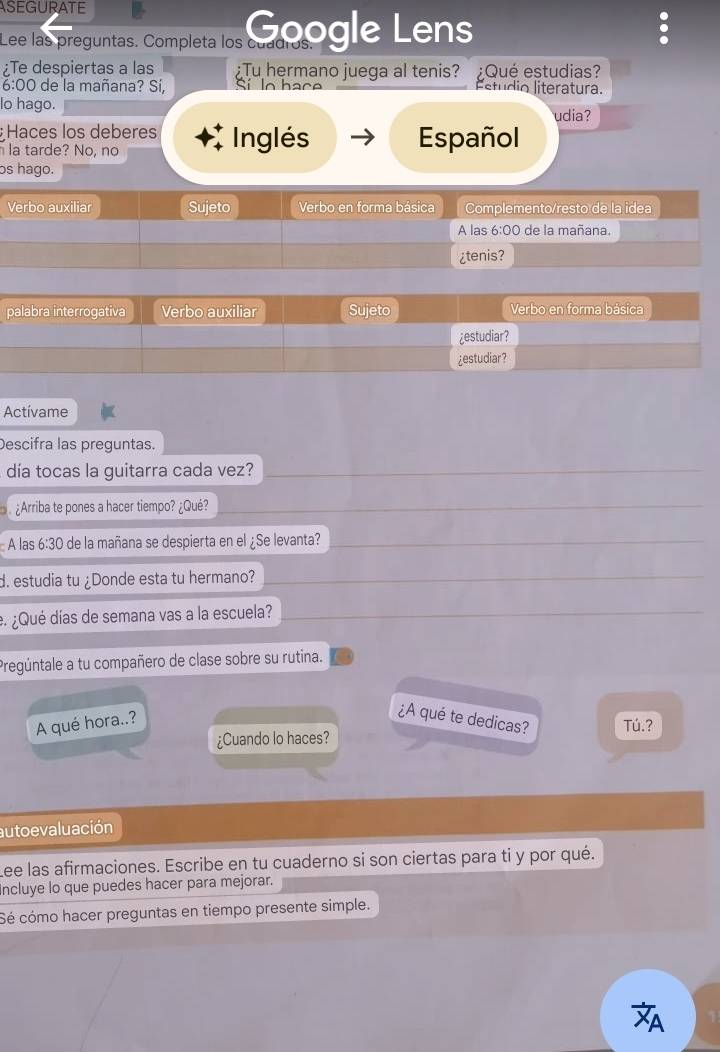 ASEGURATE
Lee las preguntas. Completa los 12100gle Lens
Te despiertas a las ¿Tu hermano juega al tenis? ¿Qué estudias?
6:00 de la mañana? Sí, ln hace Estúdio literatura.
lo hago.
udia?
Haces los deberes Inglés Español
la tarde? No, no
os hago.
V
p
Actívame
Descifra las preguntas.
día tocas la guitarra cada vez?
¿Arriba te pones a hacer tiempo? ¿Qué?
A las 6:30 de la mañana se despierta en el ¿Se levanta?
d. estudia tu ¿Donde esta tu hermano?
e ¿Qué días de semana vas a la escuela?
Pregúntale a tu compañero de clase sobre su rutina.
A qué hora..?
¿A qué te dedicas? Tú.?
¿Cuando lo haces?
auto evaluación
Lee las afirmaciones. Escribe en tu cuaderno si son ciertas para ti y por qué.
ncluye lo que puedes hacer para mejorar.
Sé cómo hacer preguntas en tiempo presente simple.