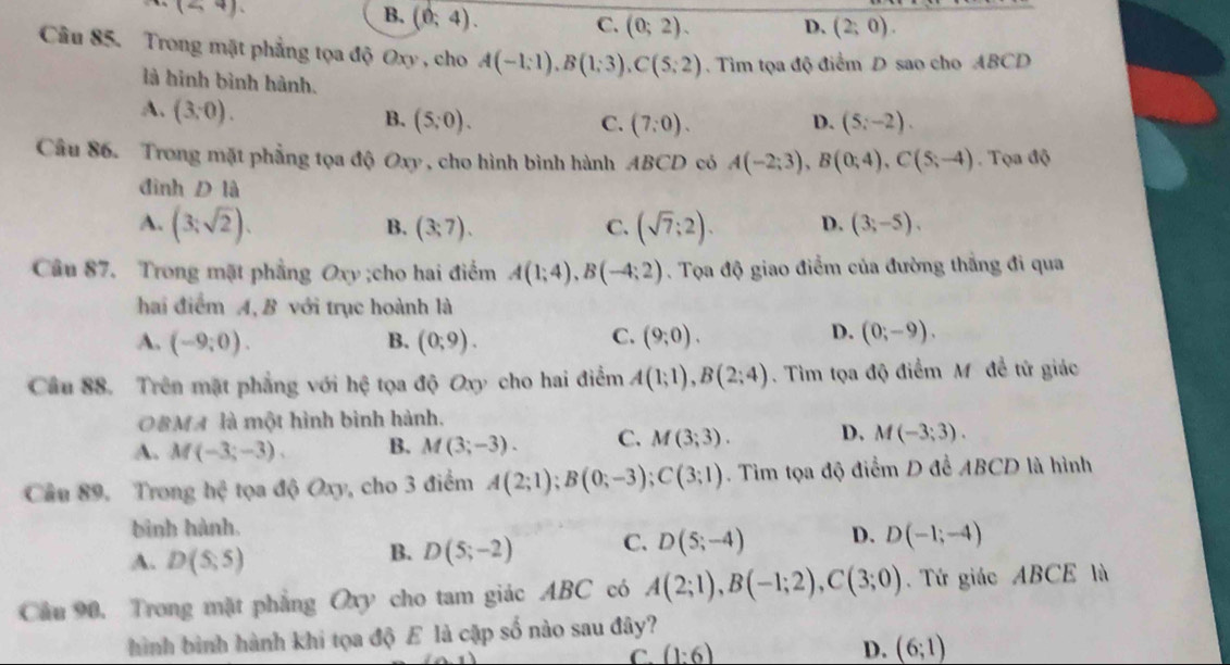 (<4).
B. (0;4).
C. (0;2). D. (2;0).
Câu 85. Trong mặt phẳng tọa độ Oxy , cho A(-1;1),B(1;3),C(5;2).  Tìm tọa độ điểm D sao cho ABCD
là hình bình hành.
A. (3,0).
B. (5;0). C. (7:0). D. (5;-2).
Câu 86. Trong mặt phẳng tọa độ Oxy , cho hình bình hành ABCD có A(-2;3),B(0;4),C(5;-4). Tọa độ
đình D là
A. (3;sqrt(2)). (3;7). C. (sqrt(7);2). D. (3;-5).
B.
Câu 87. Trong mặt phẳng Oxy ;cho hai điểm A(1;4),B(-4;2). Tọa độ giao điểm của đường thắng đi qua
hai điểm A, B với trục hoành là
D.
A. (-9;0). B. (0;9). C. (9;0). (0;-9).
Câu 88. Trên mặt phẳng với hệ tọa độ Oxy cho hai điểm A(1;1),B(2;4). Tìm tọa độ điểm Mỹ đề tử giác
OBMA là một hình bình hành.
A. M(-3;-3). B. M(3;-3). C. M(3;3). D, M(-3;3).
Câu 89. Trong hc^2 tọa 46Oxy , cho 3 điểm A(2;1);B(0;-3);C(3;1). Tìm tọa độ điểm D để ABCD là hình
bình hành.
A. D(5;5)
B. D(5;-2) C. D(5;-4) D. D(-1;-4)
Cầu 90, Trong mặt phẳng Oxy cho tam giác ABC có A(2;1),B(-1;2),C(3;0). Tứ giác ABCE là
hình bình hành khi tọa độ E là cập số nào sau đây?
C. (1:6)
D. (6;1)