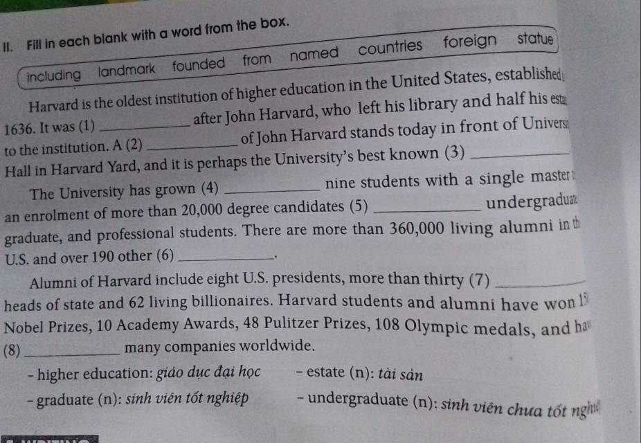 Fill in each blank with a word from the box.
including , landmark founded from named countries foreign statue
Harvard is the oldest institution of higher education in the United States, established
1636. It was (1) after John Harvard, who left his library and half his est
to the institution. A (2) _of John Harvard stands today in front of Univers
Hall in Harvard Yard, and it is perhaps the University's best known (3)_
The University has grown (4) _nine students with a single master .
an enrolment of more than 20,000 degree candidates (5) _undergradux
graduate, and professional students. There are more than 360,000 living alumni in t
U.S. and over 190 other (6)_
.
Alumni of Harvard include eight U.S. presidents, more than thirty (7)_
heads of state and 62 living billionaires. Harvard students and alumni have won l
Nobel Prizes, 10 Academy Awards, 48 Pulitzer Prizes, 108 Olympic medals, and h
(8)_ many companies worldwide.
- higher education: giáo dục đại học - estate (n): tài sản
- graduate (n): sinh viên tốt nghiệp - undergraduate (n): sinh viên chưa tốt ngị