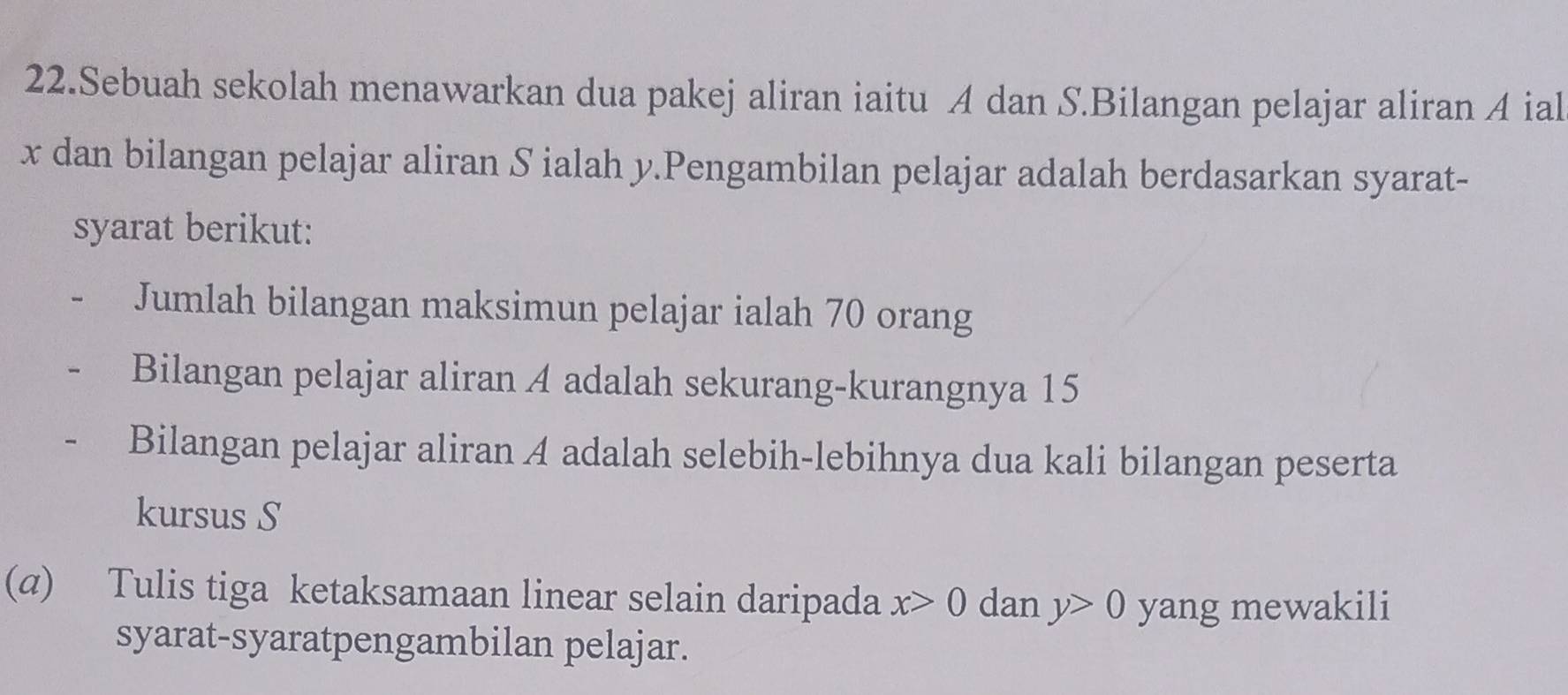 Sebuah sekolah menawarkan dua pakej aliran iaitu A dan S.Bilangan pelajar aliran A ial
x dan bilangan pelajar aliran S ialah y.Pengambilan pelajar adalah berdasarkan syarat- 
syarat berikut: 
Jumlah bilangan maksimun pelajar ialah 70 orang 
Bilangan pelajar aliran A adalah sekurang-kurangnya 15
Bilangan pelajar aliran A adalah selebih-lebihnya dua kali bilangan peserta 
kursus S 
(α) Tulis tiga ketaksamaan linear selain daripada x>0 dan y>0 yang mewakili 
syarat-syaratpengambilan pelajar.