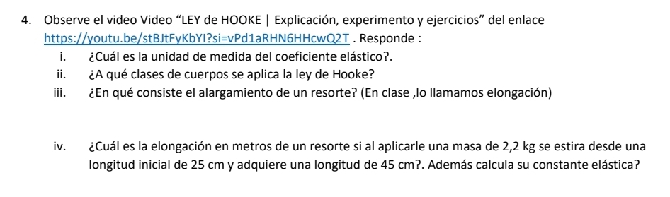 Observe el video Video “LEY de HOOKE | Explicación, experimento y ejercicios” del enlace 
https://youtu.be/stBJtFyKbYI?si=vPd1aRHN6HHcwQ2T . Responde : 
i. ¿Cuál es la unidad de medida del coeficiente elástico?. 
ii. ¿A qué clases de cuerpos se aplica la ley de Hooke? 
iii. ¿En qué consiste el alargamiento de un resorte? (En clase ,lo llamamos elongación) 
iv. ¿Cuál es la elongación en metros de un resorte si al aplicarle una masa de 2,2 kg se estira desde una 
longitud inicial de 25 cm y adquiere una longitud de 45 cm?. Además calcula su constante elástica?