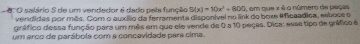 salário S de um vendedor é dado pela função S(x)=10x^2+800 , em que x é o número de peças 
vendidas por mês. Com o auxílio da ferramenta disponível no link do boxe #ficaadica, esboce o 
gráfico dessa função para um mês em que ele vende de 0 a 10 peças. Dica: esse tipo de gráfico é 
um arco de parábola com a concavidade para cima.