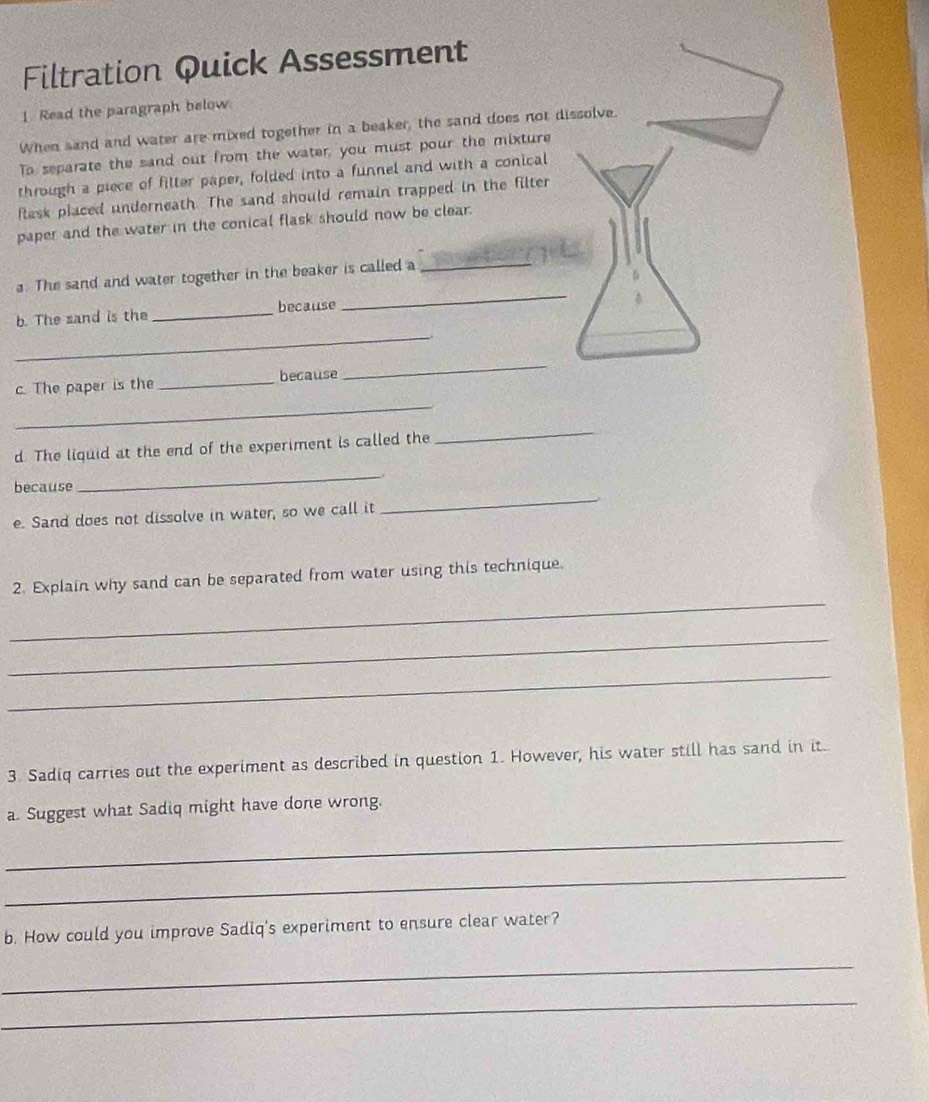 Filtration Quick Assessment 
1. Read the paragraph below. 
When sand and water are mixed together in a beaker, the sand does not dissolve. 
To separate the sand out from the water, you must pour the mixture 
through a piece of filter paper, folded into a funnel and with a conical 
task placed underneath. The sand should remain trapped in the filter 
paper and the water in the conical flask should now be clear. 
_ 
a. The sand and water together in the beaker is called a 
_ 
_ 
b. The sand is the _because 
_ 
_ 
c. The paper is the _because 
d. The liquid at the end of the experiment is called the 
_ 
. 
_ 
because 
_ 
e. Sand does not dissolve in water, so we call it 
_ 
2. Explain why sand can be separated from water using this technique. 
_ 
_ 
3 Sadiq carries out the experiment as described in question 1. However, his water still has sand in it. 
a. Suggest what Sadiq might have done wrong. 
_ 
_ 
b. How could you improve Sadiq's experiment to ensure clear water? 
_ 
_