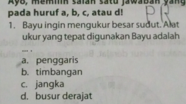 Ayo, memiln saian satu jawaban yang
pada huruf a, b, c, atau d!
1. Bayu ingin mengukur besar sudut. Alat
ukur yang tepat digunakan Bayu adalah
. .
a. penggaris
b. timbangan
c. jangka
d. busur derajat