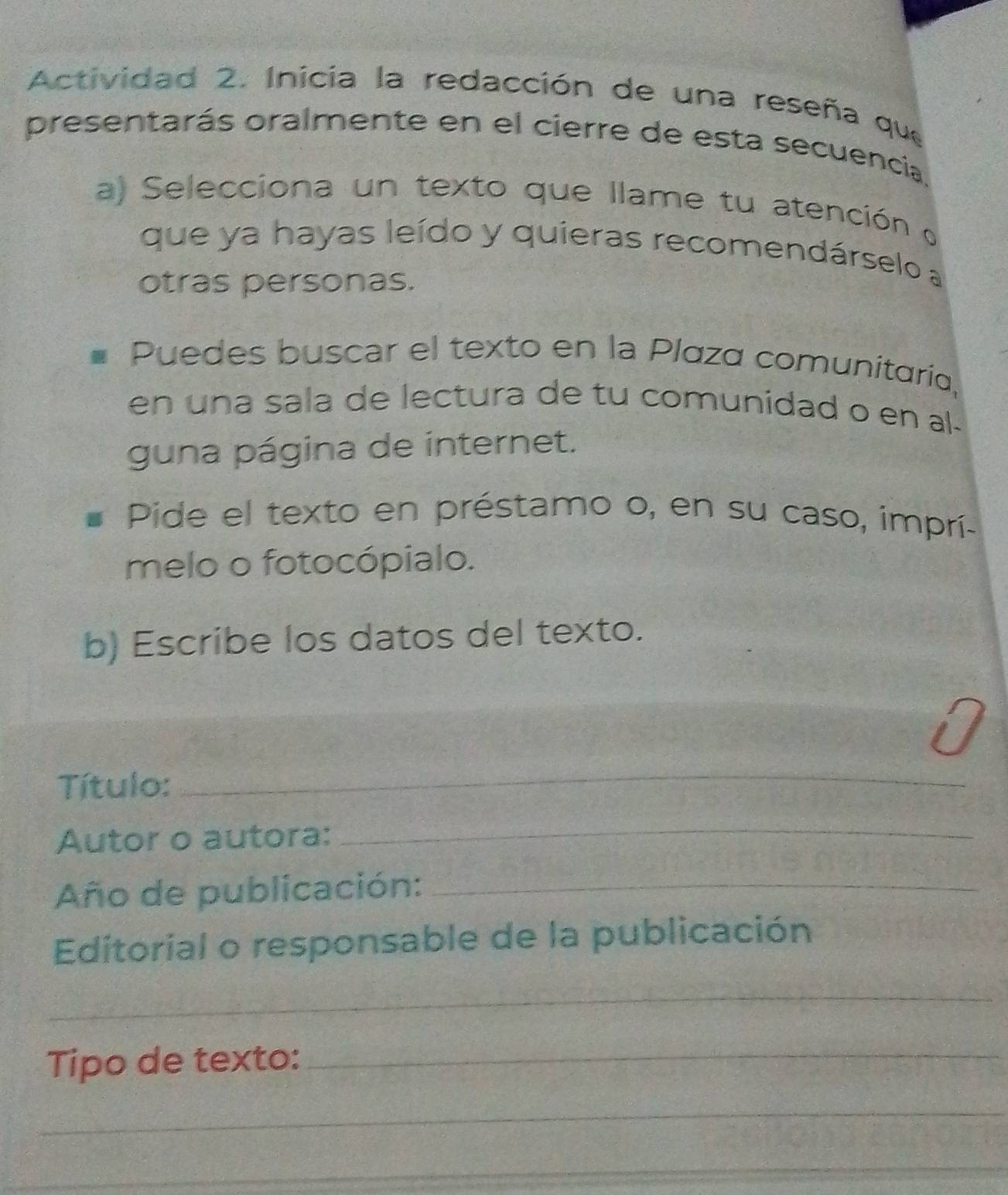 Actividad 2. Inicia la redacción de una reseña que 
presentarás oralmente en el cierre de esta secuencia 
a) Selecciona un texto que llame tu atención o 
que ya hayas leído y quieras recomendárselo a 
otras personas. 
Puedes buscar el texto en la Plaza comunitaría, 
en una sala de lectura de tu comunidad o en al. 
guna página de internet. 
Pide el texto en préstamo o, en su caso, imprí- 
melo o fotocópialo. 
b) Escribe los datos del texto. 
Título: 
_ 
Autor o autora: 
_ 
Año de publicación:_ 
Editorial o responsable de la publicación 
_ 
Tipo de texto:_ 
_ 
_