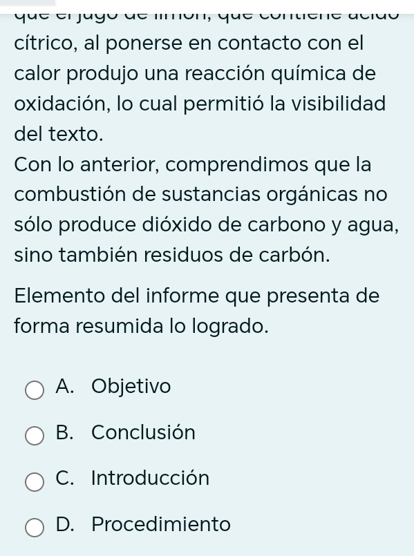 cítrico, al ponerse en contacto con el
calor produjo una reacción química de
oxidación, lo cual permitió la visibilidad
del texto.
Con lo anterior, comprendimos que la
combustión de sustancias orgánicas no
sólo produce dióxido de carbono y agua,
sino también residuos de carbón.
Elemento del informe que presenta de
forma resumida lo logrado.
A. Objetivo
B. Conclusión
C. Introducción
D. Procedimiento