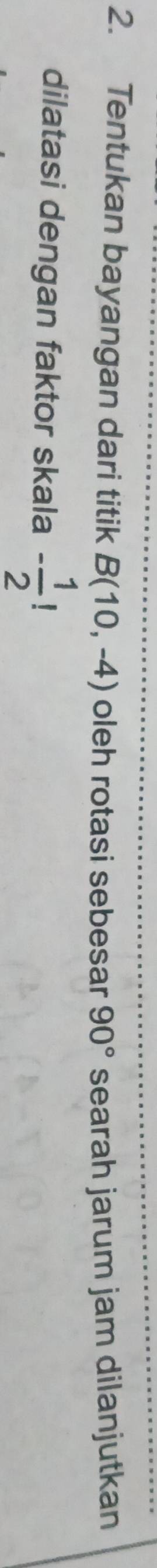 Tentukan bayangan dari titik B(10,-4) oleh rotasi sebesar 90° searah jarum jam dilanjutkan 
dilatasi dengan faktor skala - 1/2 !