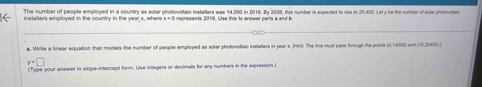 The number of people employed in a country as solar photovoltaic installers was 14,000 in 2016. By 2026, this number is expected to rise to 20,400. Let y be the number of solar photovoltaic 
installers employed in the country in the year x, where x=0 represents 2016. Use this to answer parts a and b. 
a. Write a linear equation that models the number of people employed as solar photovoltaic installers in year x. [Hint: The line must pass through the points (0,14000) and (10,20400)]
y=□
(Type your answer in slope-intercept form. Use integers or decimals for any numbers in the expression.)