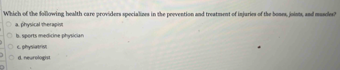 Which of the following health care providers specializes in the prevention and treatment of injuries of the bones, joints, and muscles?
a. physical therapist
b. sports medicine physician
c. physiatrist
d. neurologist