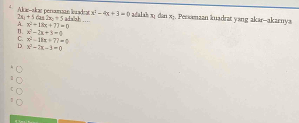 Akar-akar persamaan kuadrat x^2-4x+3=0 adalah x_1 dan x_2. Persamaan kuadrat yang akar-akarnya
2x_1+5dan2x_2+5 adalah ……
A x^2+18x+77=0
B. x^2-2x+3=0
C. x^2-18x+77=0
D. x^2-2x-3=0
A
B
C