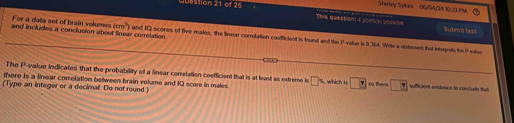 Shirley Sykes 06/04/24 10:33 PM 
This question: 4 point(s) possible Submit test 
and includes a conclusion about linear correlation 
For a data set of brain volumes (cm^3) and IQ scores of five males, the linear correlation coefficient is found and the P -value is 0.364. Write a statement that interprets the P -value 
The P -value indicates that the probability of a linear correlation coefficient that is at least as extreme is □ % , which is so there boxed v sufficient evidence to conclude that 
there is a linear correlation between brain volume and IQ score in males. 
(Type an integer or a decimal. Do not round.)