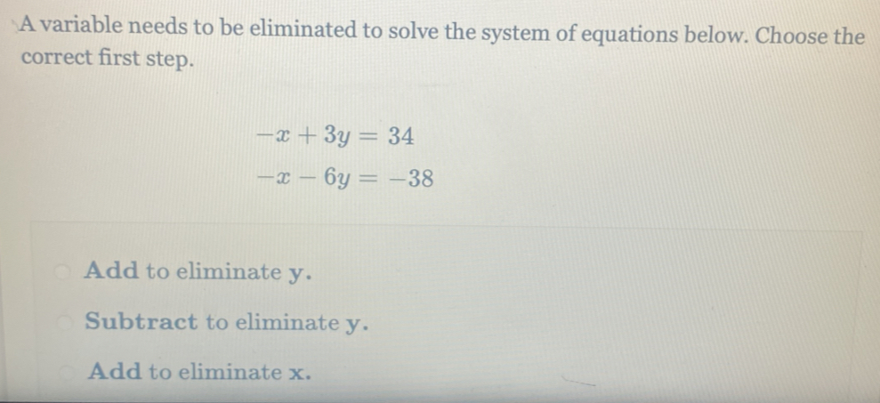 A variable needs to be eliminated to solve the system of equations below. Choose the
correct first step.
-x+3y=34
-x-6y=-38
Add to eliminate y.
Subtract to eliminate y.
Add to eliminate x.