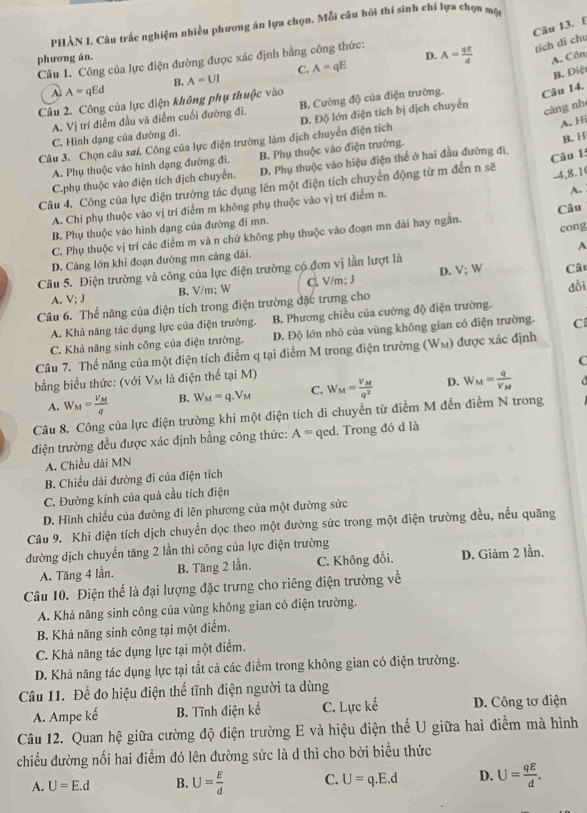 PHÀN L. Câu trấc nghiệm nhiều phương án lựa chọn. Mỗi câu hỏi thí sinh chỉ lựa chọn một
phương án. D. A= qE/d  tích di chu
A. Côn
Câu 1. Công của lực điện đường được xác định bằng công thức:
C. A=qE
B. Điệt
B. A=UI
A A=qEd
Câu 2. Công của lực điện không phụ thuộc vào
A. Vị trí điểm đầu và điểm cuối đường đi. B. Cường độ của điện trường.
Câu 14.
D. Độ lớn điện tích bị dịch chuyển
càng nh
C. Hình dạng của đường đi.
Câu 3. Chọn câu sai. Công của lực điện trường làm dịch chuyển điện tích
A. Hi
A. Phụ thuộc vào hình dạng đường đi. B. Phụ thuộc vào điện trường.
B. H
C.phụ thuộc vào điện tích dịch chuyển. D. Phụ thuộc vào hiệu điện thế ở hai đầu đường đi,
Câu 1:
Câu 4. Công của lực điện trường tác dụng lên một điện tích chuyển động từ m đến n sẽ
-4,8.1
A. Chi phụ thuộc vào vị trí điểm m không phụ thuộc vào vị trí điểm n.
A.
Câu
cong
B. Phụ thuộc vào hình dạng của đường đi mn.
C. Phụ thuộc vị trí các điểm m và n chứ không phụ thuộc vào đoạn mn dài hay ngắn.
D. Càng lớn khi đoạn đường mn càng dài.
Câu 5. Điện trường và công của lực điện trường có đơn vị lần lượt là A
A. V; J B. V/m; W C. V/m; J D. V;
W
Câu
đỗi
Câu 6. Thế năng của điện tích trong điện trường đặc trưng cho
A. Khả năng tác dụng lực của điện trường. B. Phương chiều của cường độ điện trường.
C. Khả năng sinh công của điện trường. D. Độ lớn nhỏ của vùng không gian có điện trường. C
Câu 7. Thế năng của một điện tích điểm q tại điểm M trong điện trường (W_M) được xác định
C
bằng biểu thức: (với Vm là điện thế tại M)
A. W_M=frac V_Mq B. W_M=q.V_M C. W_M=frac V_Mq^2 D. W_M=frac qV_M
Câu 8. Công của lực điện trường khi một điện tích di chuyển từ điểm M đến điểm N trong
điện trường đều được xác định bằng công thức: A= qed. Trong đó d là
A. Chiều dài MN
B. Chiều dài đường đi của điện tích
C. Đường kính của quả cầu tích điện
D. Hình chiếu của đường đi lên phương của một đường sức
Câu 9. Khi điện tích dịch chuyển dọc theo một đường sức trong một điện trường đều, nếu quãng
đường dịch chuyển tăng 2 lần thì công của lực điện trường
A. Tăng 4 lần. B. Tăng 2 lần. C. Không đổi. D. Giảm 2 lần.
Câu 10. Điện thế là đại lượng đặc trưng cho riêng điện trường về
A. Khả năng sinh công của vùng không gian có điện trường.
B. Khả năng sinh công tại một điểm.
C. Khả năng tác dụng lực tại một điểm.
D. Khả năng tác dụng lực tại tất cả các điểm trong không gian có điện trường.
Câu 11. Để đo hiệu điện thể tĩnh điện người ta dùng
A. Ampe kế B. Tĩnh điện kế C. Lực kế D. Công tơ điện
Câu 12. Quan hệ giữa cường độ điện trường E và hiệu điện thế U giữa hai điểm mà hình
chiếu đường nổi hai điểm đó lên đường sức là d thì cho bởi biểu thức
A. U=E.d B. U= E/d  C. U=q.E.d D. U= qE/d .