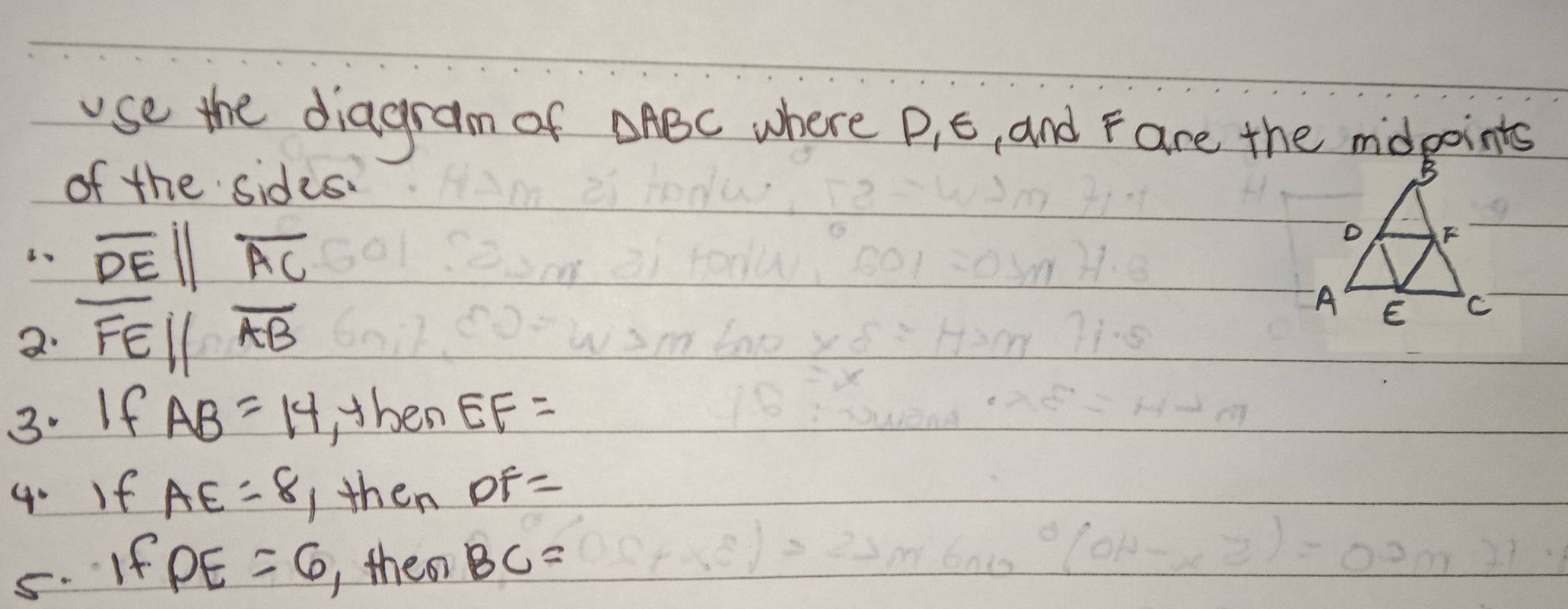 use the diagram of △ ABC where P, E, and F are the mdpoints 
of the sides.
overline DEparallel overline AC
2· overline FEparallel overline AB
3. If AB=14 , then EF=
4. If AE=8 Ithen DF=
5. If PE=6 theo BC=