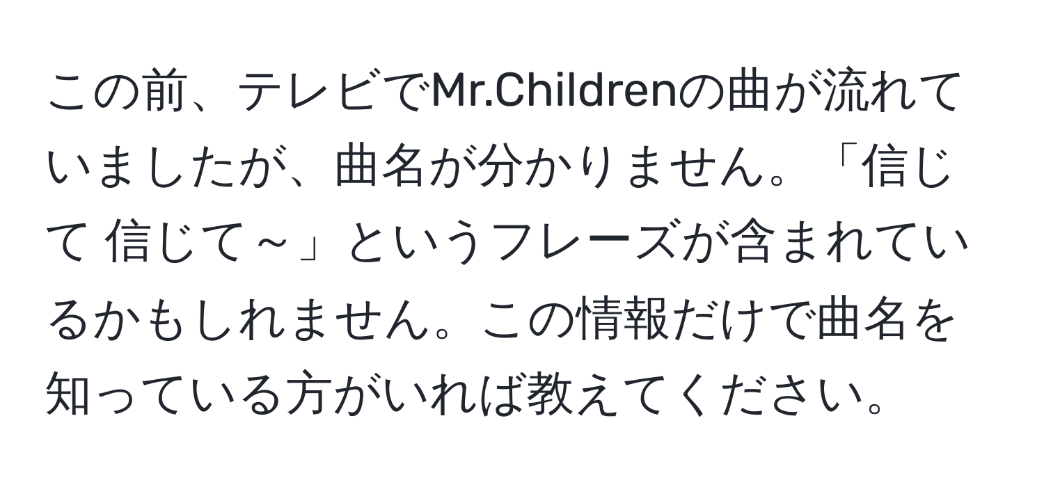 この前、テレビでMr.Childrenの曲が流れていましたが、曲名が分かりません。「信じて 信じて～」というフレーズが含まれているかもしれません。この情報だけで曲名を知っている方がいれば教えてください。