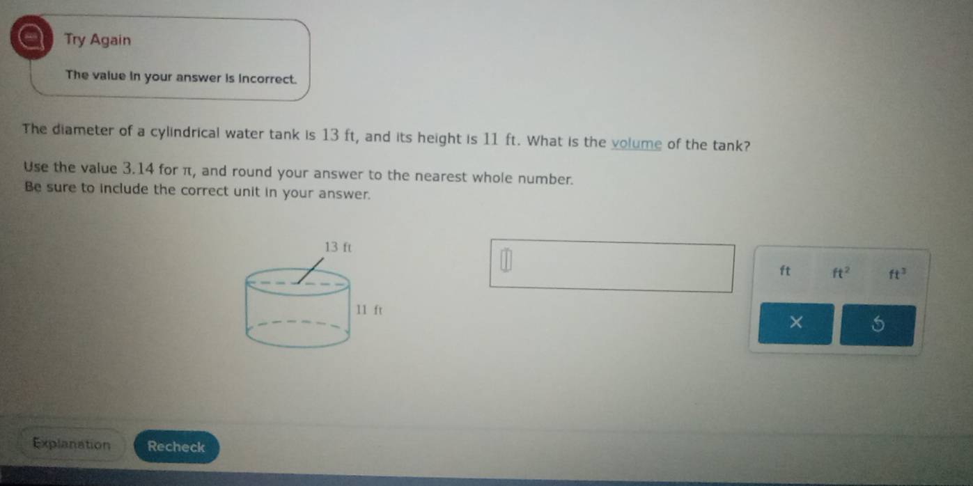 a Try Again 
The value in your answer is incorrect. 
The diameter of a cylindrical water tank is 13 ft, and its height is 11 ft. What is the volume of the tank? 
Use the value 3.14 for π, and round your answer to the nearest whole number. 
Be sure to include the correct unit in your answer.
ft ft^2 ft^3
× 
Explanation Recheck