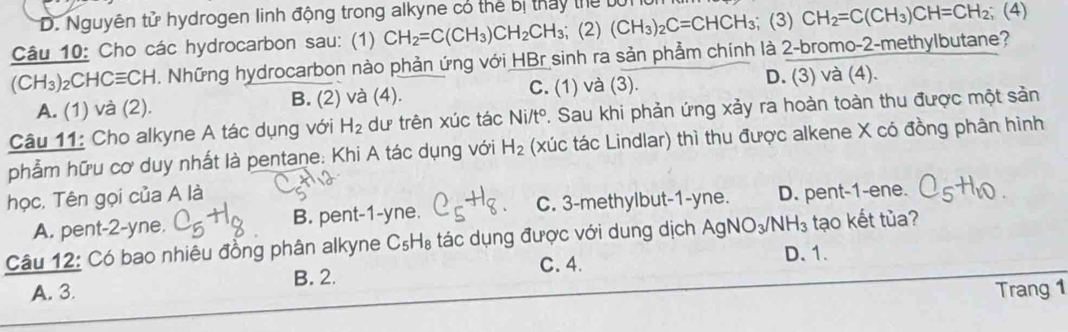 Nguyên tử hydrogen linh động trong alkyne có thể bị tháy thể tớn
Câu 10: Cho các hydrocarbon sau: (1) CH_2=C(CH_3)CH_2CH_3; (2) (CH_3)_2C=CHCH_3; (3) CH_2=C(CH_3)CH=CH_2;;(4)
(CH_3)_2CHCequiv CH 1. Những hydrocarbon nào phản ứng với HBr sinh ra sản phẩm chính là 2-bromo-2-methylbutane?
A. (1) và (2). B. (2) và (4). C. (1) và (3). D. (3) và (4).
Câu 11: Cho alkyne A tác dụng với H_2 dư trên xúc tác Ni /t° P. Sau khi phản ứng xảy ra hoàn toàn thu được một sản
phẩm hữu cơ duy nhất là pentane: Khi A tác dụng với H_2 (xúc tác Lindlar) thì thu được alkene X có đồng phân hình
học, Tên gọi của A là
A. pent- 2 -yne. B. pent -1-yne. C. 3 -methylbut- 1-yne. D. pent-1-ene.
Câu 12: Có bao nhiêu đồng phân alkyne C_5H_8 tác dụng được với dung dịch AgNO_3/NH_3 tạo kết tủa?
A. 3. B. 2. C. 4.
D. 1.
Trang 1