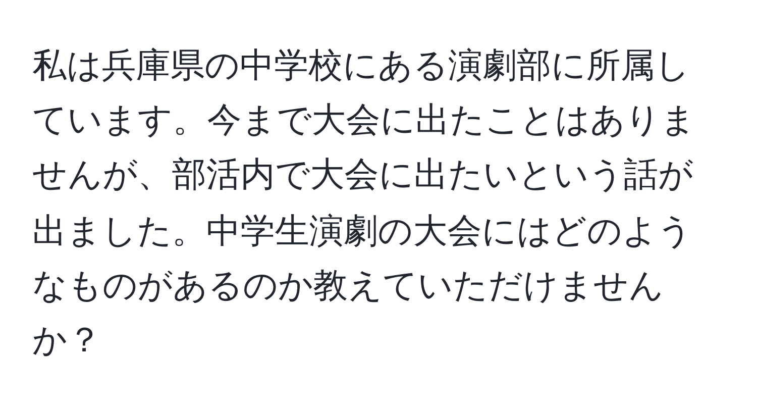 私は兵庫県の中学校にある演劇部に所属しています。今まで大会に出たことはありませんが、部活内で大会に出たいという話が出ました。中学生演劇の大会にはどのようなものがあるのか教えていただけませんか？