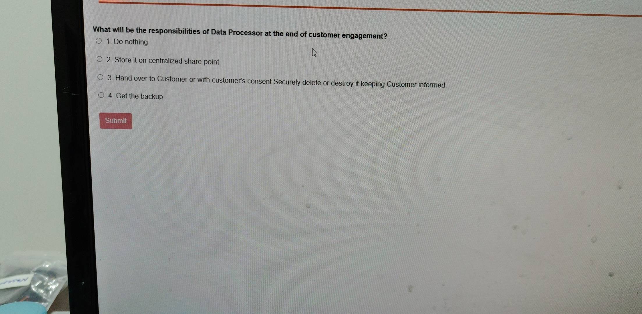 What will be the responsibilities of Data Processor at the end of customer engagement? 
1. Do nothing 
2. Store it on centralized share point 
3. Hand over to Customer or with customer's consent Securely delete or destroy it keeping Customer informed 
4. Get the backup 
Submit