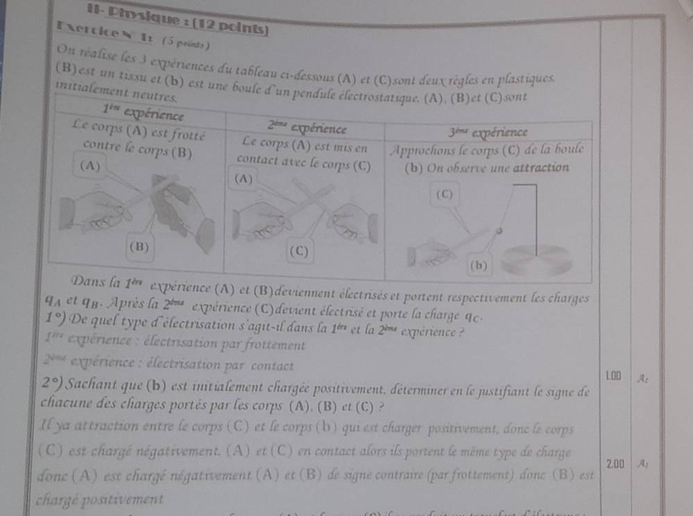 II- Physique : (12 points)
Exercice  11 (5 peinto)
On réalise les 3 expériences du tableau ci-dessous (A) et (C)sont deux règles en plastiques
(B) est un tissu et (b) e
)deviennent électrisés et portent respectivement les charges
4A et qB. Après la 2^(ln x) expérience (C) devient électrisé et porte la charge 9c .
1°) De quel type d'électrisation s'agit-il dans la 1^(in) et la 2^(lmr) expérience ?
1^(int) expérience : électrisation par frottement
2^(sqrt(nd)) expérience : électrisation par contact
A:
2°) Sachant que (b) est initialement chargée positivement, déterminer en le justifiant le signe de
chacune des charges portés par les corps (A). (B) et (C) ?
Il ya attraction entre le corps (C) et le corps (b) qui est charger positivement, donc le corps
(C) est chargé négativement. (A) et (C) en contact alors ils portent le même type de charge
donc (A) est chargé négativement (A) et (B) de signe contraire (par frottement) donc (B) est 200 A:
chargé positivement