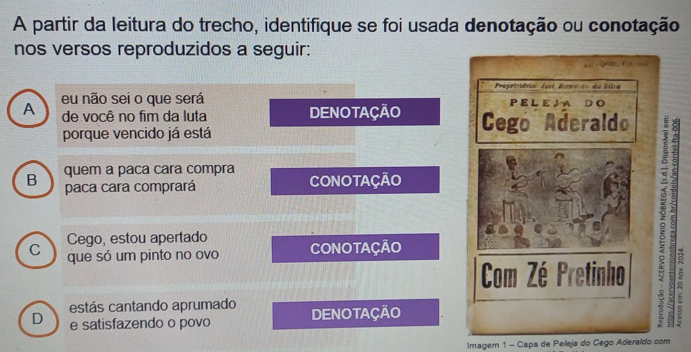 A partir da leitura do trecho, identifique se foi usada denotação ou conotação 
nos versos reproduzidos a seguir: 
E △ QE, F =
Propritiárioc José Berna de da Sitra 
eu não sei o que será P E L E J A D O 
A DENOTAÇÃO 
de você no fim da luta 
porque vencido já está 
Cego Aderaldo 
quem a paca cara compra 
B CONOTAÇÃO 
paca cara comprará 
Cego, estou apertado 
C CONOTAÇÃO 
que só um pinto no ovo 
Com Zé Pretinho 
estás cantando aprumado 
D e satisfazendo o povo 
DENOTAÇÃO
5
x
Imagem 1 - Capa de Peleja do Cego Aderaldo com