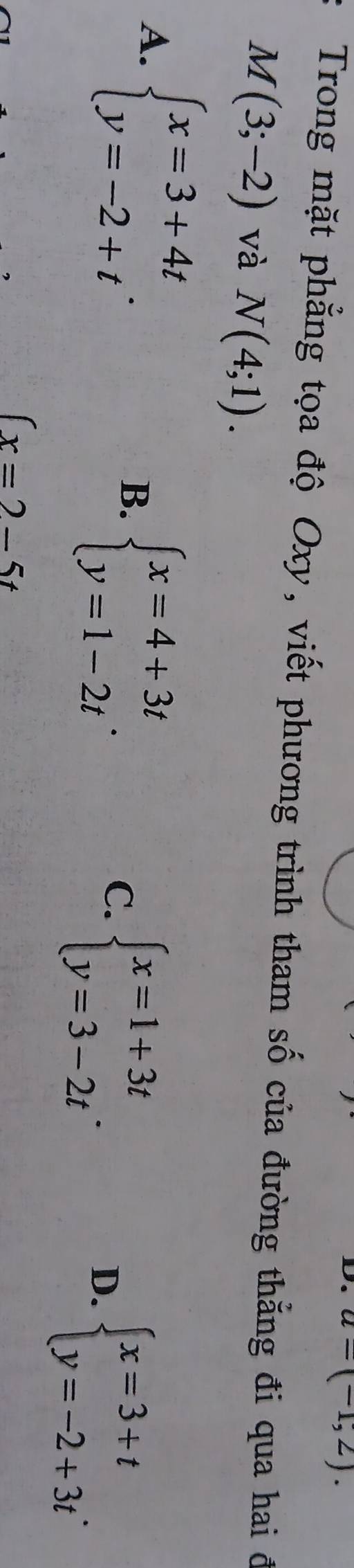 a=(-1,2). 
Trong mặt phẳng tọa độ Oxy, viết phương trình tham số của đường thẳng đi qua hai đ
M(3;-2) và N(4;1).
A. beginarrayl x=3+4t y=-2+tendarray..
B. beginarrayl x=4+3t y=1-2tendarray.. C. beginarrayl x=1+3t y=3-2tendarray.. D. beginarrayl x=3+t y=-2+3tendarray..
(x=2-5t