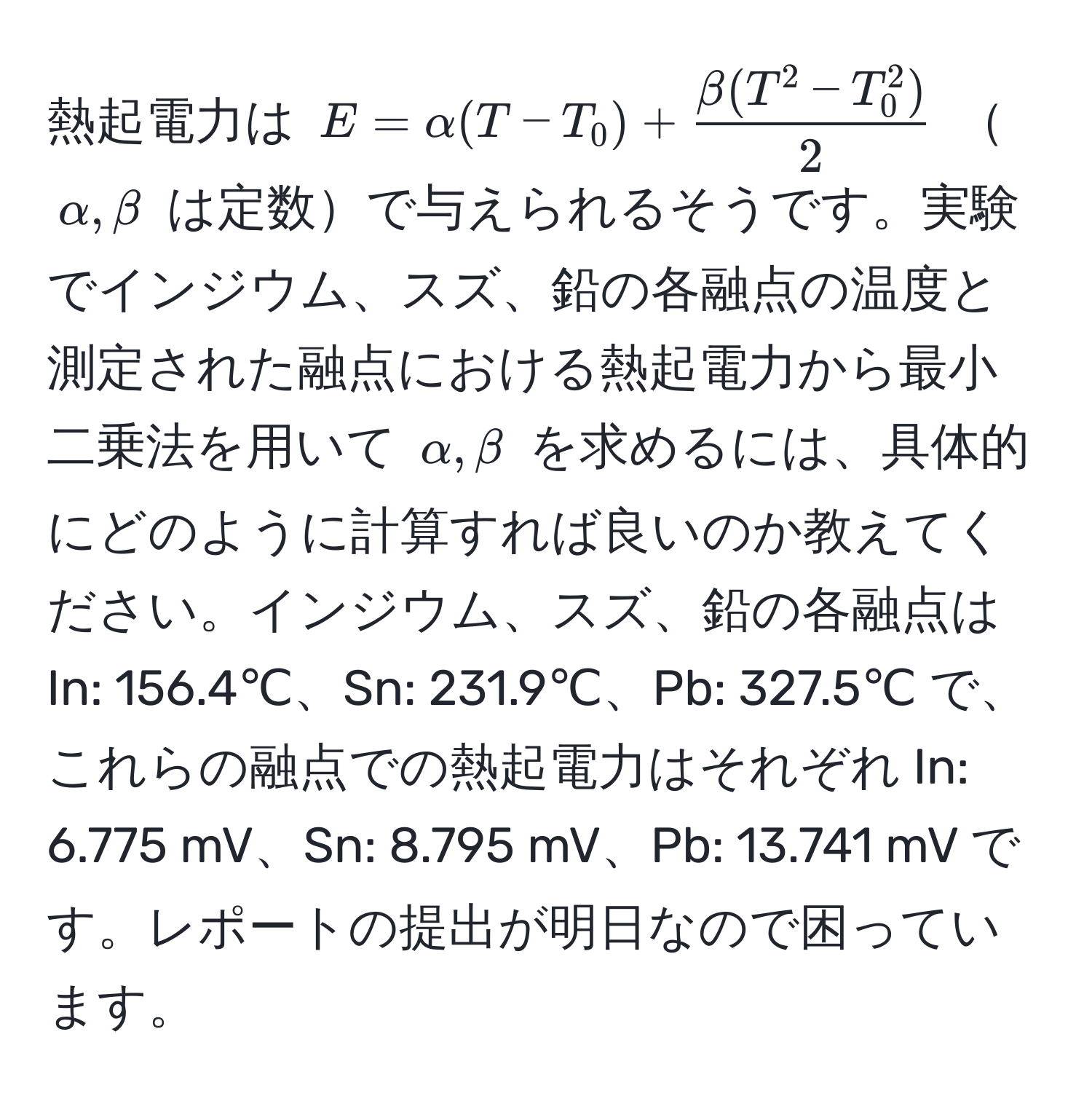 熱起電力は $E = alpha (T - T_0) + fracbeta (T^(2 - T_0^2))2$ $alpha, beta$ は定数で与えられるそうです。実験でインジウム、スズ、鉛の各融点の温度と測定された融点における熱起電力から最小二乗法を用いて $alpha, beta$ を求めるには、具体的にどのように計算すれば良いのか教えてください。インジウム、スズ、鉛の各融点は In: 156.4℃、Sn: 231.9℃、Pb: 327.5℃ で、これらの融点での熱起電力はそれぞれ In: 6.775 mV、Sn: 8.795 mV、Pb: 13.741 mV です。レポートの提出が明日なので困っています。