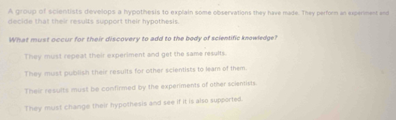 A group of scientists develops a hypothesis to explain some observations they have made. They perform an experiment and
decide that their results support their hypothesis.
What must occur for their discovery to add to the body of scientific knowledge?
They must repeat their experiment and get the same results.
They must publish their results for other scientists to learn of them.
Their results must be confirmed by the experiments of other scientists.
They must change their hypothesis and see if it is also supported.