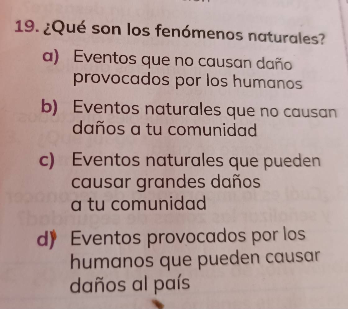 ¿Qué son los fenómenos naturales?
a) Eventos que no causan daño
provocados por los humanos
b) Eventos naturales que no causan
daños a tu comunidad
c) Eventos naturales que pueden
causar grandes daños
a tu comunidad
d》 Eventos provocados por los
humanos que pueden causar
daños al país