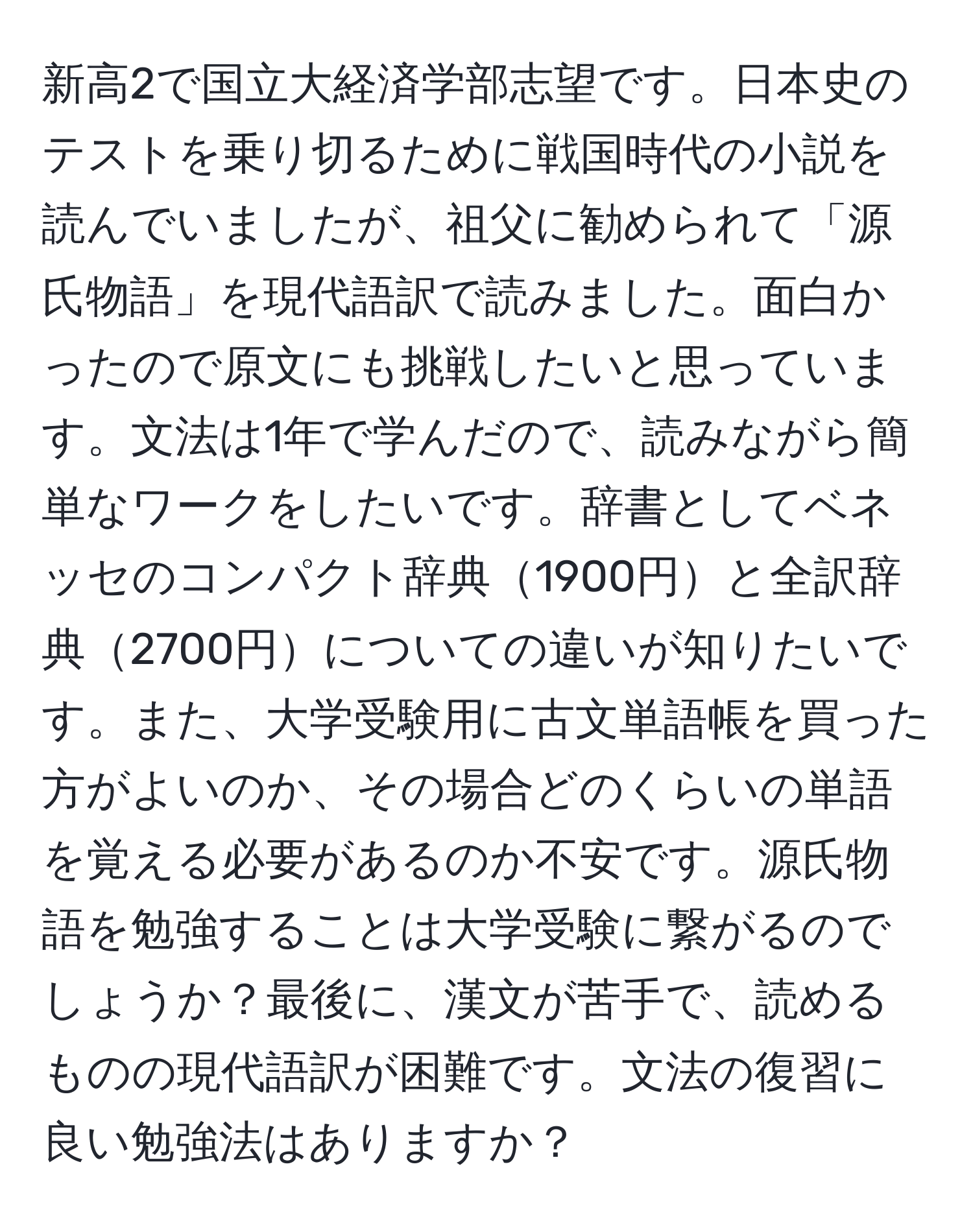 新高2で国立大経済学部志望です。日本史のテストを乗り切るために戦国時代の小説を読んでいましたが、祖父に勧められて「源氏物語」を現代語訳で読みました。面白かったので原文にも挑戦したいと思っています。文法は1年で学んだので、読みながら簡単なワークをしたいです。辞書としてベネッセのコンパクト辞典1900円と全訳辞典2700円についての違いが知りたいです。また、大学受験用に古文単語帳を買った方がよいのか、その場合どのくらいの単語を覚える必要があるのか不安です。源氏物語を勉強することは大学受験に繋がるのでしょうか？最後に、漢文が苦手で、読めるものの現代語訳が困難です。文法の復習に良い勉強法はありますか？