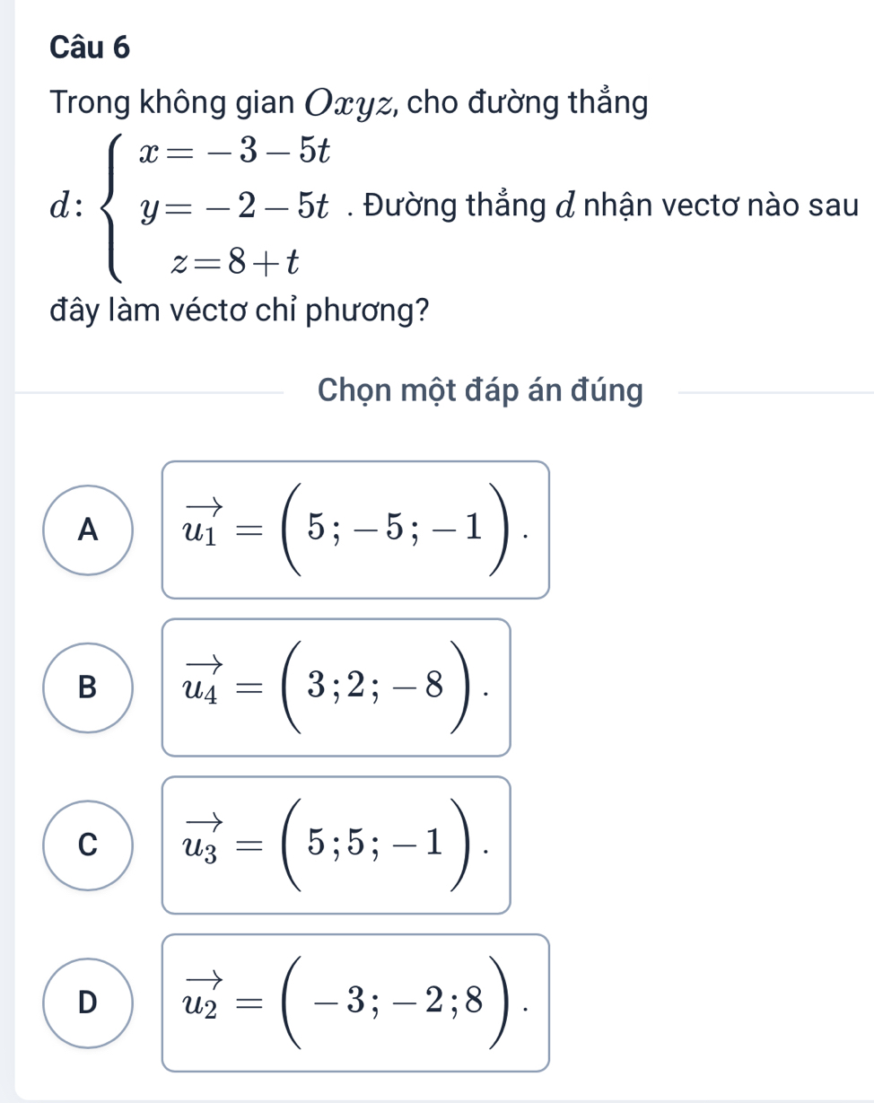 Trong không gian Oxyz, cho đường thẳng
d: beginarrayl x=-3-5t y=-2-5t z=8+tendarray.. Đường thẳng & nhận vectơ nào sau
đây làm véctơ chỉ phương?
Chọn một đáp án đúng
A vector u_1=(5;-5;-1).
B vector u_4=(3;2;-8).
C vector u_3=(5;5;-1).
D vector u_2=(-3;-2;8).