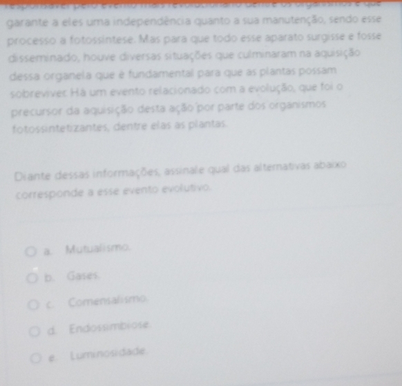 pion daver pero evenso mao revorocronano cenre ds organómos e goa
garante a eles uma independência quanto a sua manutenção, sendo esse
processo a fotossíntese. Más para que todo esse aparato surgisse e fosse
disseminado, houve diversas situações que culminaram na aquisição
dessa organela que é fundamental para que as plantas possam
sobreviver Há um evento relacionado com a evolução, que foi o
precursor da aquisição desta ação por parte dos organismos
fotossintetizantes, dentre elas as plantas.
Diante dessas informações, assinale qual das alternativas abaixo
corresponde a esse evento evolutivo.
a. Mutualismo.
b. Gases.
c. Comensalismo.
d. Endossimbiose
e. Luminosidade.