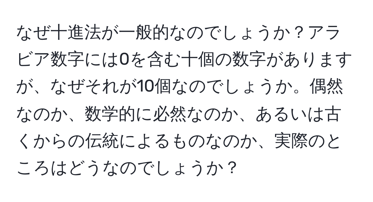 なぜ十進法が一般的なのでしょうか？アラビア数字には0を含む十個の数字がありますが、なぜそれが10個なのでしょうか。偶然なのか、数学的に必然なのか、あるいは古くからの伝統によるものなのか、実際のところはどうなのでしょうか？