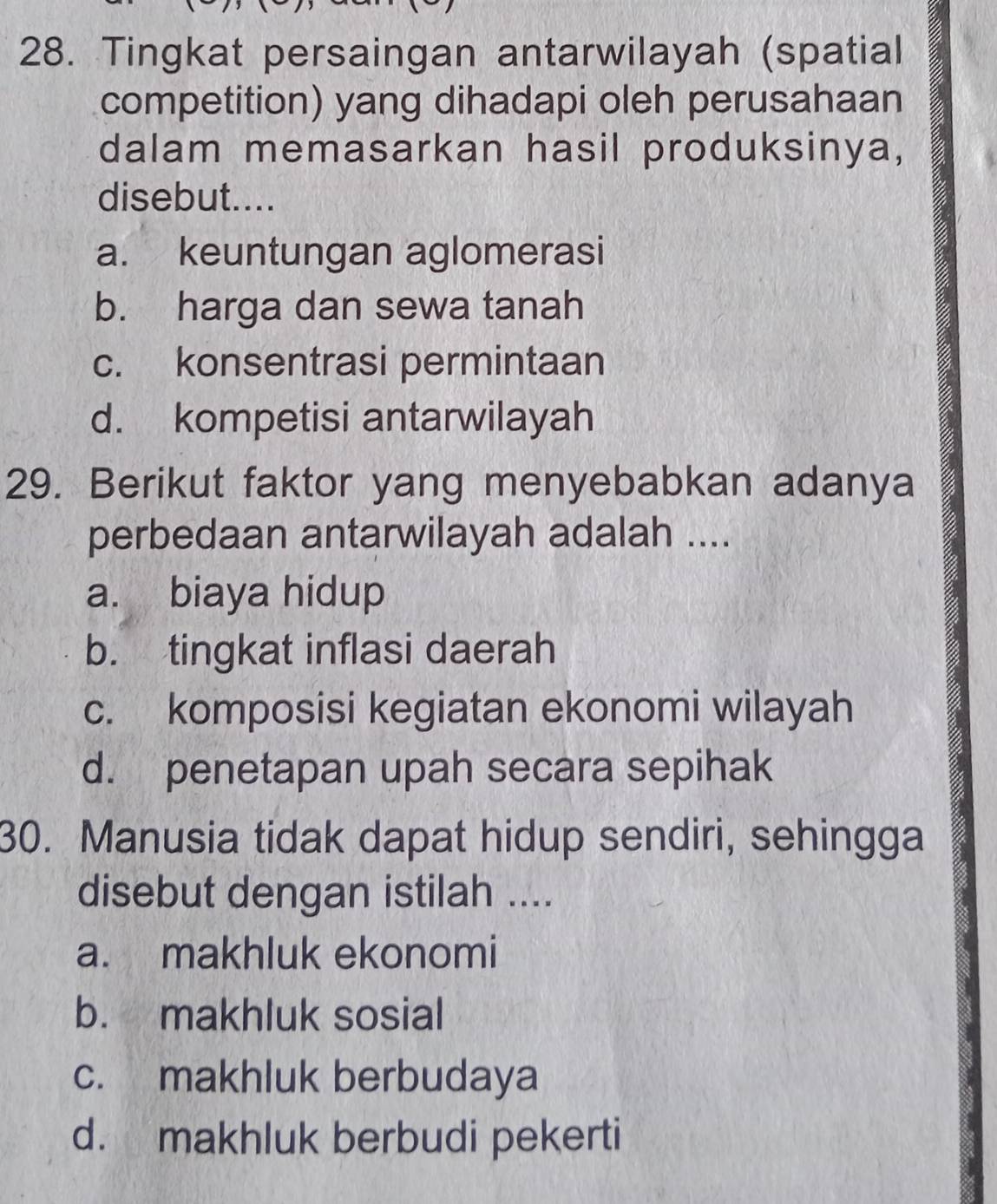 Tingkat persaingan antarwilayah (spatial
competition) yang dihadapi oleh perusahaan
dalam memasarkan hasil produksinya,
disebut....
a. keuntungan aglomerasi
b. harga dan sewa tanah
c. konsentrasi permintaan
d. kompetisi antarwilayah
29. Berikut faktor yang menyebabkan adanya
perbedaan antarwilayah adalah ....
a. biaya hidup
b. tingkat inflasi daerah
c. komposisi kegiatan ekonomi wilayah
d. penetapan upah secara sepihak
30. Manusia tidak dapat hidup sendiri, sehingga
disebut dengan istilah ....
a. makhluk ekonomi
b. makhluk sosial
c. makhluk berbudaya
d. makhluk berbudi pekerti