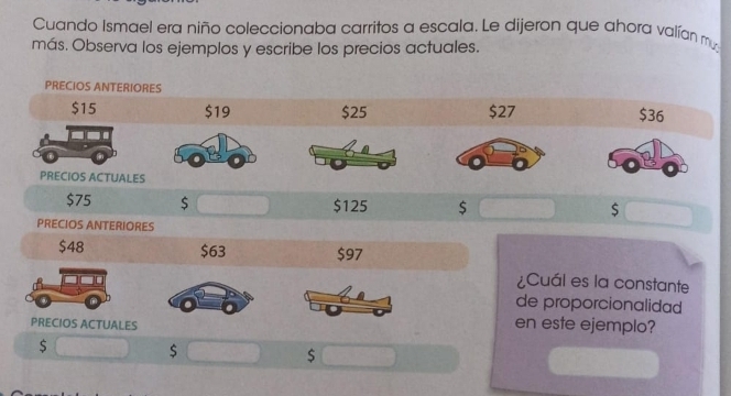 Cuando Ismael era niño coleccionaba carritos a escala. Le dijeron que ahora valían m 
más. Observa los ejemplos y escribe los precios actuales. 
PRECIOS ANTERIORES
$15 $19 $25 $27 $36
PRECIOS ACTUALES
$75 $ $125 $ $
PRECIOS ANTERIORES
$48 $63 $97
¿Cuál es la constante 
de proporcionalidad 
PRECIOS ACTUALES 
en este ejemplo? 
$ 
$ 
$