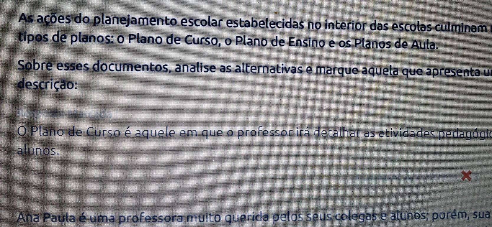 As ações do planejamento escolar estabelecidas no interior das escolas culminam
tipos de planos: o Plano de Curso, o Plano de Ensino e os Planos de Aula.
Sobre esses documentos, analise as alternativas e marque aquela que apresenta un
descrição:
O Plano de Curso é aquele em que o professor irá detalhar as atividades pedagógio
alunos.
Ana Paula é uma professora muito querida pelos seus colegas e alunos; porém, sua