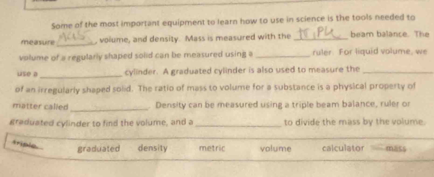 Some of the most important equipment to learn how to use in science is the tools needed to
measure_ voiume, and density. Mass is measured with the _beam balance. The
volume of a regularly shaped solid can be measured using a _ruler. For liquid volume, we
use a _cylinder. A graduated cylinder is also used to measure the_
of an irregularly shaped solid. The ratio of mass to volume for a substance is a physical property of
matter called _. Density can be measured using a triple beam balance, ruler or
graduated cylinder to find the volume, and a _to divide the mass by the volume.
triple
graduated density metric volume calculator mass