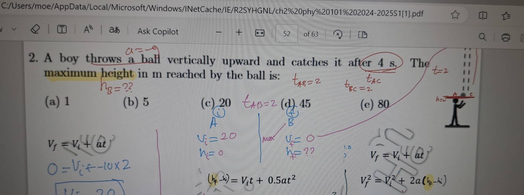C:/Users/moe/AppData/Local/Microsoft/Windows/INetCache/IE/R2SYHGNL/ch2%20phy%20101%202024-2025S1[1].pdf
T A^n aあ Ask Copilot + 52 of 63
2. A boy throws a ball vertically upward and catches it after 4 s. The
maximum height in m reached by the ball is:
h_B=? 2
(a) 1 (b) 5 (c) 20 (d) 45 (e) 80
V_f=V_i+at
V; = V; + at
(4-)= Vit + 0.5at² V_f^(2=V_i^2+2a(k_f)-k_i)