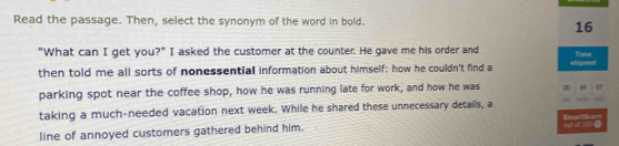 Read the passage. Then, select the synonym of the word in bold. 
16 
"What can I get you?" I asked the customer at the counter. He gave me his order and Time 
then told me all sorts of nonessential information about himself: how he couldn't find a elapsed 
parking spot near the coffee shop, how he was running late for work, and how he was 
taking a much-needed vacation next week. While he shared these unnecessary details, a SmaetScor= 
line of annoyed customers gathered behind him. se of 2000