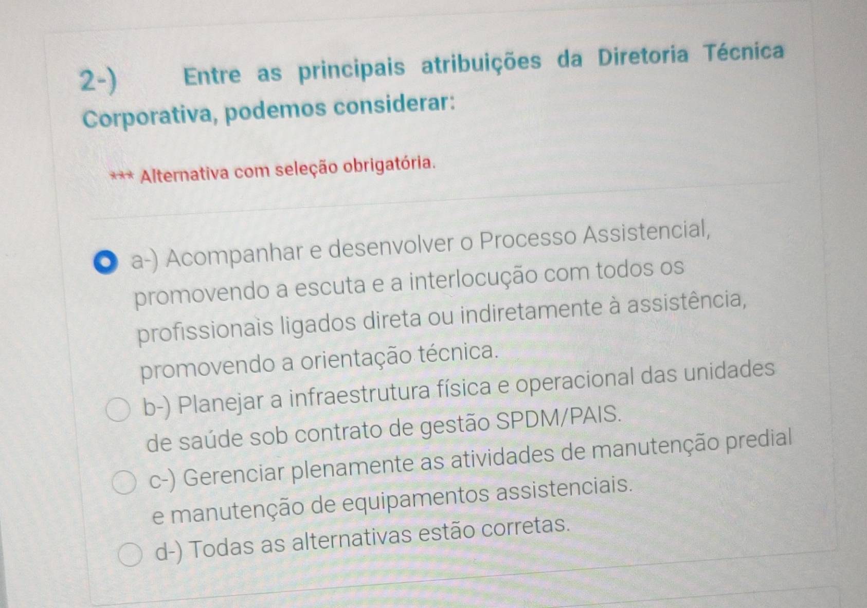 Entre as principais atribuições da Diretoria Técnica
Corporativa, podemos considerar:
Alternativa com seleção obrigatória.
. a-) Acompanhar e desenvolver o Processo Assistencial,
promovendo a escuta e a interlocução com todos os
profissionais ligados direta ou indiretamente à assistência,
promovendo a orientação técnica.
b-) Planejar a infraestrutura física e operacional das unidades
de saúde sob contrato de gestão SPDM/PAIS.
c-) Gerenciar plenamente as atividades de manutenção predial
e manutenção de equipamentos assistenciais.
d-) Todas as alternativas estão corretas.