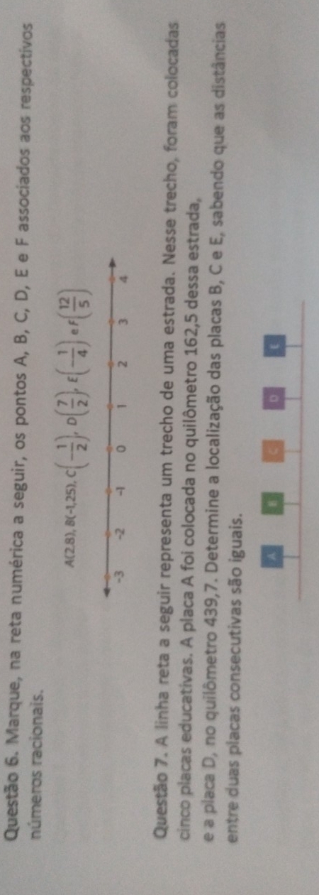 Marque, na reta numérica a seguir, os pontos A, B, C, D, E e F associados aos respectivos 
números racionais.
A(2,8) , B(-1,25), C(- 1/2 ), D( 7/2 ), E(- 1/4 ) e f( 12/5 )
Questão 7. A linha reta a seguir representa um trecho de uma estrada. Nesse trecho, foram colocadas 
cinco placas educativas. A placa A foi colocada no quilômetro 162, 5 dessa estrada, 
e a placa D, no quilômetro 439,7. Determine a localização das placas B, C e E, sabendo que as distâncias 
entre duas placas consecutivas são iguais. 
A 
D