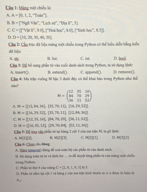 Màng một chiều là:
A. A=[0,1,2,''Toan''].
B. B= [“Ngữ Văn”, “Lịch sử”, “Địa lí”, 5].
C. C= [∈t^wVhat atli ”, 9.0], [“Hoá học”, 8.0], [“Sinh học”, 8.5]].
D. D=[10,20,30,40,50].
Cầu 2: Cầu trúc dữ liệu mảng một chiều trong Python có thể biểu diễn bằng kiểu
dữ liệu:
A. B. list. C. int. D. bool.
Câu 3: 1 2c , bổ sung phần tử vào cuối danh sách trong Python, ta sử dụng lệnh:
A. insert(). B. extend(). C. append(). D. remove().
Cậu 4: Ma trận vuông M bậc 3 dưới đây có thể khai báo trong Python như thế
nào?
M=beginpmatrix 12&35&16 84&70&29 36&11&52endpmatrix
A. M=[[12,84,36],[35,70,11],[16,29,52]].
B. M=[[16,29,52],[35,70,11],[12,84,36]].
C. M=[[12,35,16],[84,70,29],[36,11,52]].
D. M=[[16,35,12],[29,70,84],[52,11,36]].
Câu 5: Để truy cập phần tử tại hàng 2 cột 3 của ma trận M, ta gõ lệnh:
A. M[1][2]. B. M[2][3]. C. M[2][1]. D. M[3][2].
Câu 6: Chọn câu đúng.
A. Hàm remove() dùng để xoá toàn bộ các phần tử của danh sách.
B. Sử dụng toán tử in và lệnh for . in để duyệt từng phần tử của mảng một chiều
trong Python.
C. Phần tử thứ 4 của mảng C=[2,8,1,9,5] là 5.
D. Phần tử nằm tại cột í và hàng j của ma trận kích thước m* n được kí hiệu là
a_i 「 -